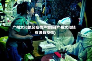 广州太和地区疫情严重吗(广州太和镇有没有疫情)