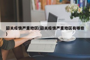 韶关疫情严重地区(韶关疫情严重地区有哪些)