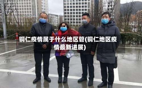 铜仁疫情属于什么地区管(铜仁地区疫情最新进展)-第1张图片