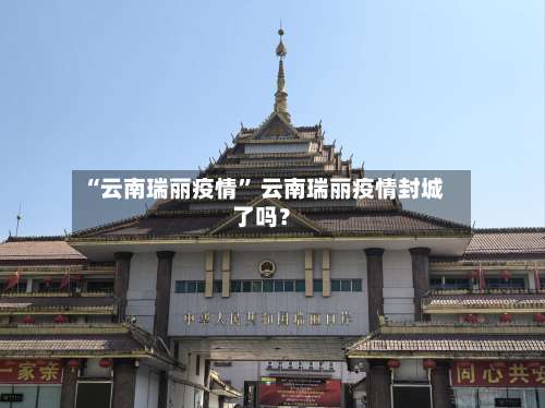 “云南瑞丽疫情” 云南瑞丽疫情封城了吗？-第1张图片