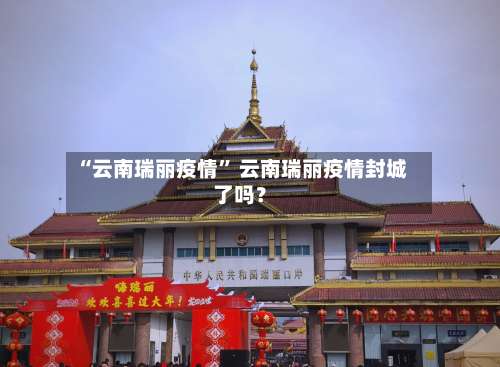 “云南瑞丽疫情	” 云南瑞丽疫情封城了吗？-第2张图片