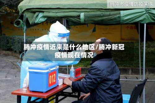 腾冲疫情近来是什么地区/腾冲新冠疫情现在情况-第1张图片